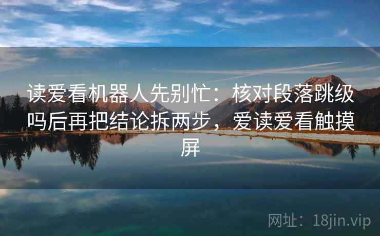 读爱看机器人先别忙:核对段落跳级吗后再把结论拆两步,爱读爱看触摸屏 第2张 读爱看机器人先别忙:核对段落跳级吗后再把结论拆两步,爱读爱看触摸屏 第2张