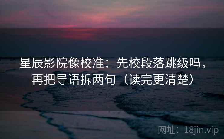 星辰影院像校准:先校段落跳级吗,再把导语拆两句(读完更清楚)