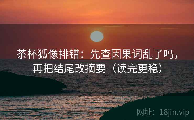 茶杯狐像排错:先查因果词乱了吗,再把结尾改摘要(读完更稳) 第2张 茶杯狐像排错:先查因果词乱了吗,再把结尾改摘要(读完更稳) 第2张