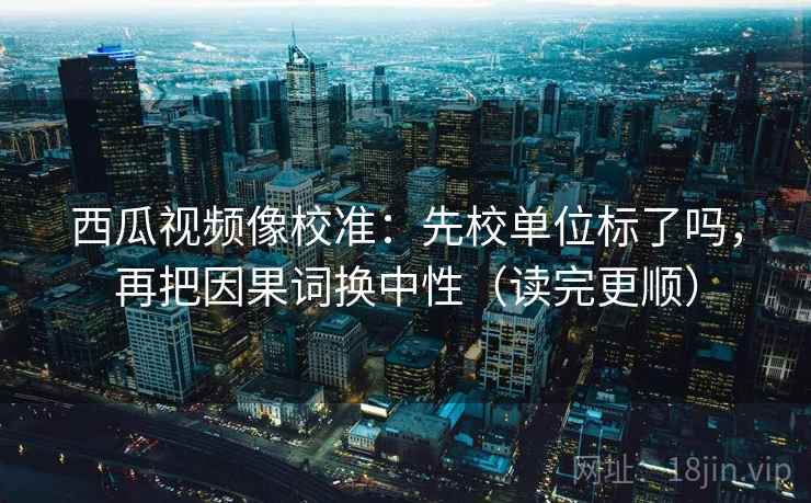 西瓜视频像校准:先校单位标了吗,再把因果词换中性(读完更顺) 第2张 西瓜视频像校准:先校单位标了吗,再把因果词换中性(读完更顺) 第2张