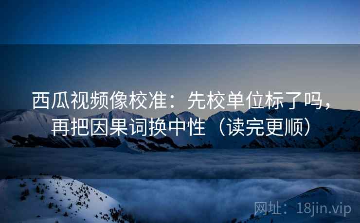 西瓜视频像校准：先校单位标了吗，再把因果词换中性（读完更顺）