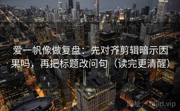 爱一帆像做复盘:先对齐剪辑暗示因果吗,再把标题改问句(读完更清醒) 第2张 爱一帆像做复盘:先对齐剪辑暗示因果吗,再把标题改问句(读完更清醒) 第2张